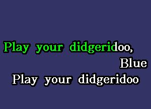 Play your didgeridoo,

Blue
Play your didgeridoo