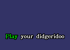 Play your didgeridoo