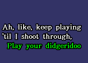 Ah, like, keep playing

ti1 I shoot through,
Play your didgeridoo