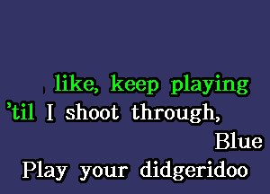 like, keep playing

ti1 I shoot through,
Blue

Play your didgeridoo