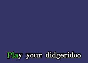 Play your didgeridoo