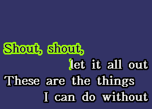 ilet it all out
These are the things

I can do Without