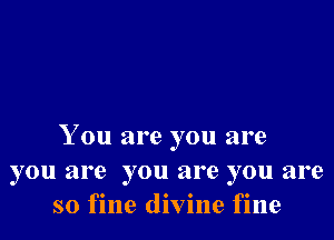 You are you are
you are you are you are
so fine divine fine