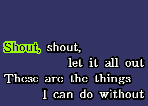 shout,

let it all out

These are the things
I can do Without