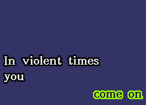 In violent times
you

some