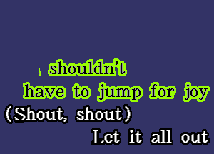 .m

33m in
(Shout, shout)
Let it all out