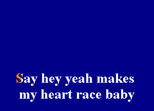 Say hey yeah makes
my heart race baby