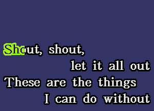 giant, shout,

let it all out

These are the things
I can do Without