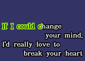 11? E (dhange

your mind,
Yd really love to
break your heart