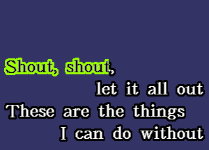 let it all out
These are the things

I can do Without