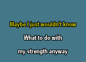 Maybe ljust wouldn't know

What to do with

my strength anyway