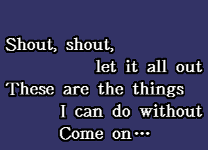 Shout, shout,
let it all out

These are the things
I can do Without

Come on -