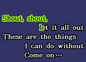 Hjet it all out

These are the things
I can do without
Come on-