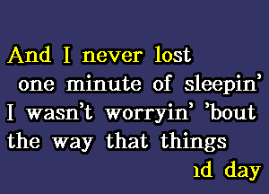 And I never lost
one minute of sleepin,
I wasn,t worryin, ,bout

the way that things
1d day