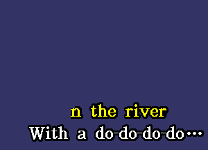 n the river
With a do-do-do-do-H