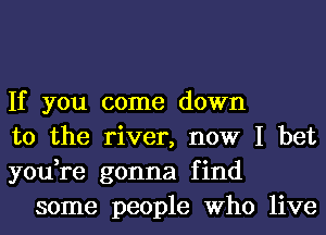 If you come down

to the river, now I bet

you,re gonna find
some people Who live