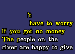 ft

have to worry
if you got no money
The people on the
river are happy to give