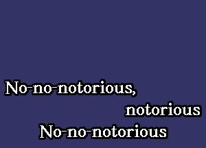 No-no-notorious,
notorious
No-no-notorious