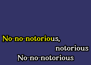 No-no-notorious,
notorious
No-no-notorious