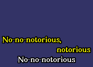 No-no-notorious,
notorious
No-no-notorious