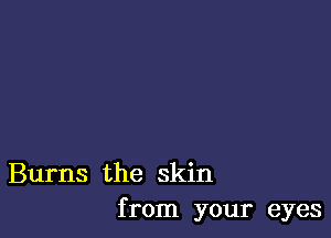 Burns the skin
from your eyes