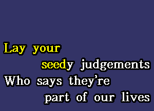 Lay your

seedy judgements
Who says thefre
part of our lives