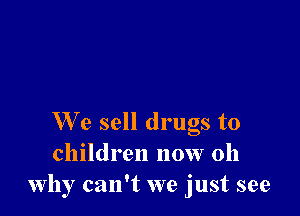 We sell drugs to
children now 011
why can't we just see