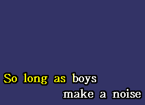 So long as boys
make a noise