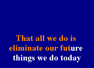 That all we do is
eliminate our future
things we do today