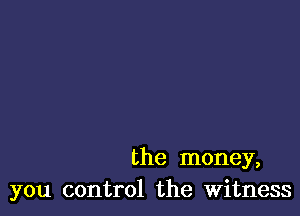 the money,
you control the Witness