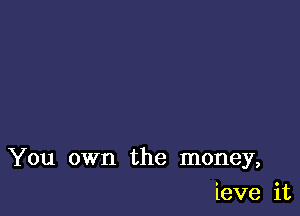 You own the money,

ieve it