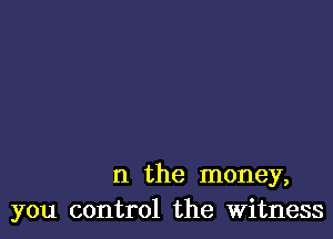 n the money,
you control the Witness