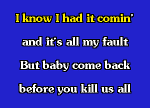 I know I had it comin'
and it's all my fault
But baby come back

before you kill us all