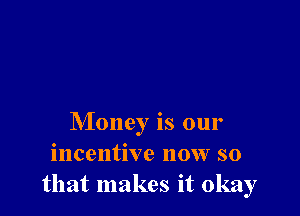 Money is our
incentive now so
that makes it okay