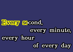 W Ecacond,

every minute,
every hour
of every day