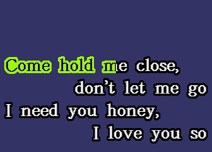 me close,

dodt let me go
I need you honey,
I love you so