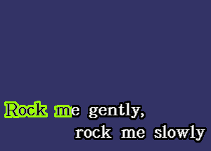 ma gently,
rock me slowly