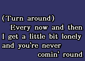 (Turn around)
Every now and then
I get a little bit lonely
and you,re never
comin, round