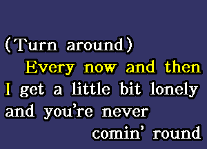 (Turn around)
Every now and then
I get a little bit lonely
and you,re never
comin, round