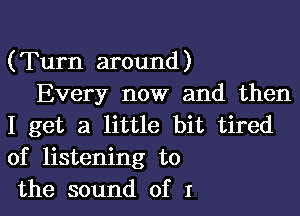 (Turn around)
Every now and then

I get a little bit tired
of listening to
the sound of I