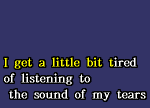 I get a little bit tired
of listening to
the sound of my tears