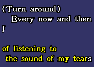 (Turn around)
Every now and then

of listening to
the sound of my tears