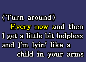 (Turn around)
Every now and then
I get a little bit helpless
and Fm lyin, like a
child in your arms