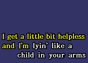 I get a little bit helpless
and Fm lyin, like a
child in your arms