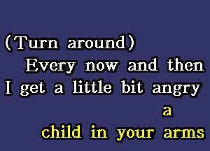 (Turn around)
Every now and then
I get a little bit angry
a

child in your armsl