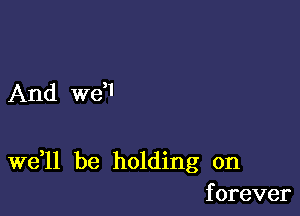 And W6I

Wdll be holding on
forever