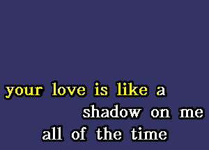 your love is like a
shadow on me

all of the time