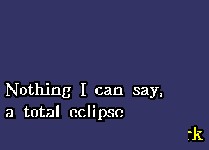 Nothing I can say,
a total eclipse