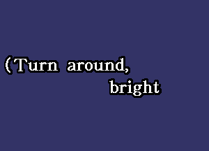 (Turn around,

bright