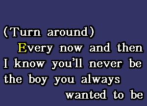 (Turn around)
Every now and then
I know you,11 never be
the boy you always
wanted to be